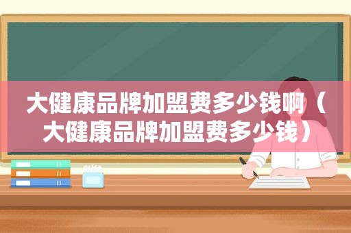 大健康品牌加盟费多少钱啊（大健康品牌加盟费多少钱）