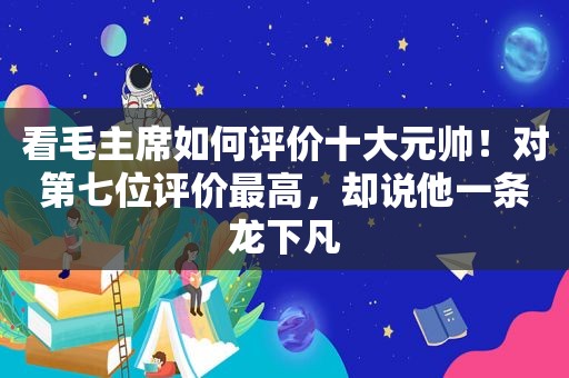 看毛主席如何评价十大元帅！对第七位评价最高，却说他一条龙下凡