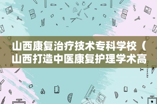 山西康复治疗技术专科学校（山西打造中医康复护理学术高地）