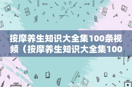  *** 养生知识大全集100条视频（ *** 养生知识大全集100条）