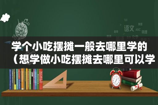 学个小吃摆摊一般去哪里学的（想学做小吃摆摊去哪里可以学）