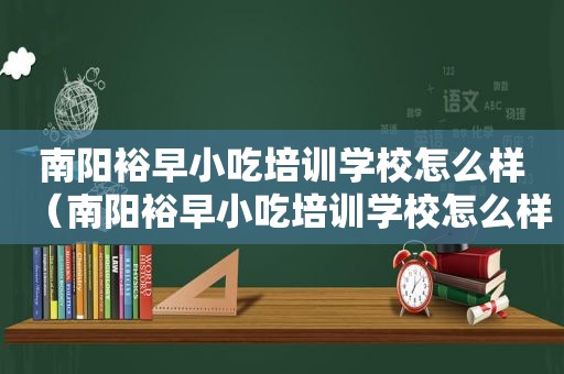 南阳裕早小吃培训学校怎么样（南阳裕早小吃培训学校怎么样）