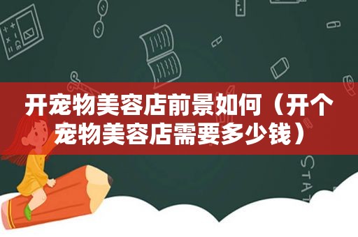 开宠物美容店前景如何（开个宠物美容店需要多少钱）