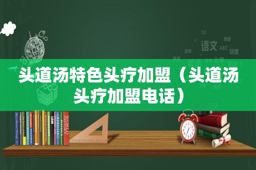 头道汤特色头疗加盟（头道汤头疗加盟电话）