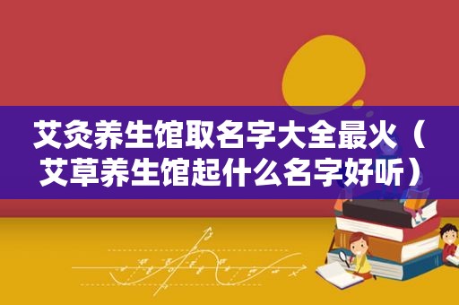 艾灸养生馆取名字大全最火（艾草养生馆起什么名字好听）