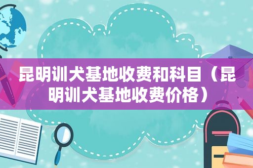 昆明训犬基地收费和科目（昆明训犬基地收费价格）