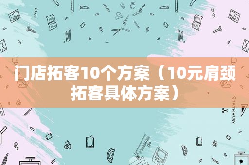 门店拓客10个方案（10元肩颈拓客具体方案）