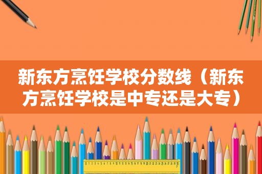 新东方烹饪学校分数线（新东方烹饪学校是中专还是大专）