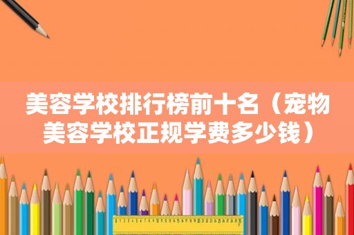 美容学校排行榜前十名（宠物美容学校正规学费多少钱）