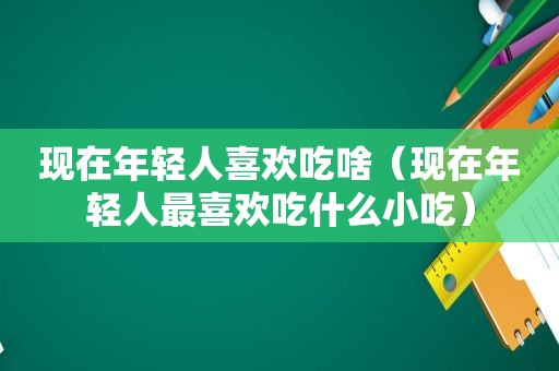 现在年轻人喜欢吃啥（现在年轻人最喜欢吃什么小吃）