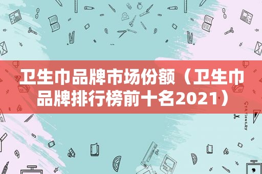 卫生巾品牌市场份额（卫生巾品牌排行榜前十名2021）