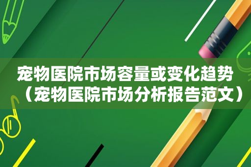 宠物医院市场容量或变化趋势（宠物医院市场分析报告范文）