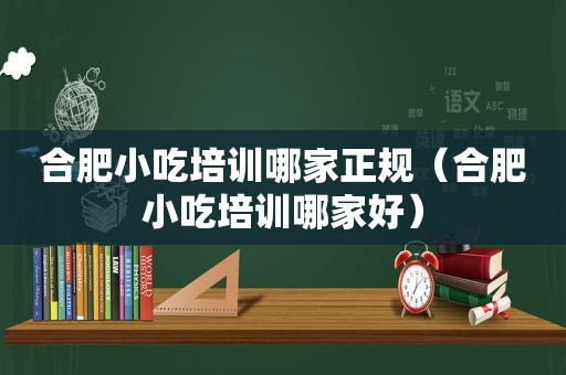 合肥小吃培训哪家正规（合肥小吃培训哪家好）