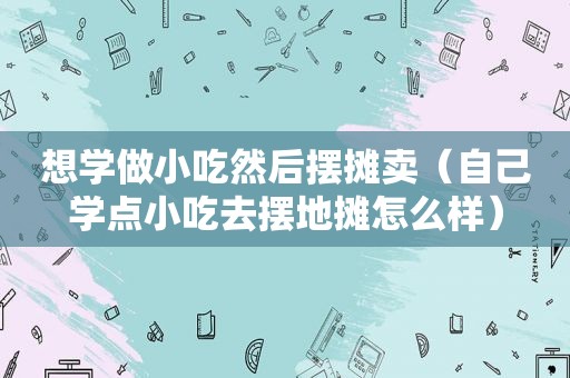 想学做小吃然后摆摊卖（自己学点小吃去摆地摊怎么样）