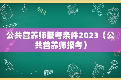 公共营养师报考条件2023（公共营养师报考）