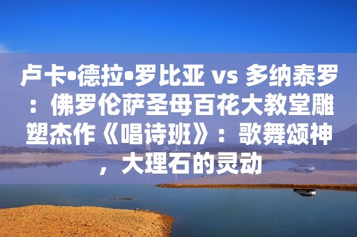 卢卡•德拉•罗比亚 vs 多纳泰罗：佛罗伦萨圣母百花大教堂雕塑杰作《唱诗班》：歌舞颂神，大理石的灵动