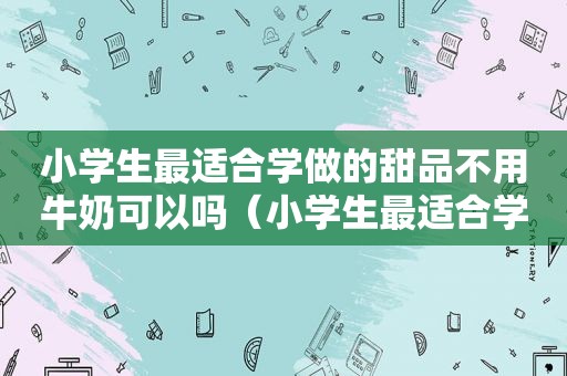 小学生最适合学做的甜品不用牛奶可以吗（小学生最适合学做的甜品不用牛奶）