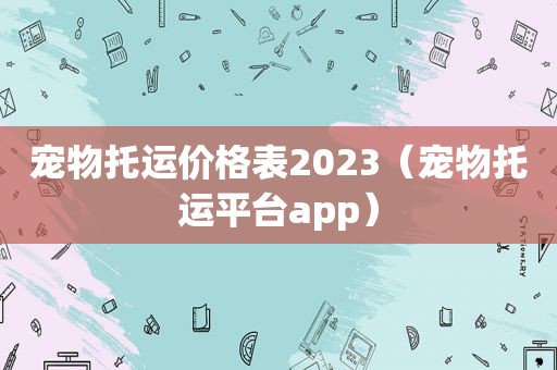 宠物托运价格表2023（宠物托运平台app）