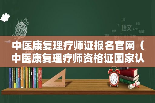 中医康复理疗师证报名官网（中医康复理疗师资格证国家认可吗）