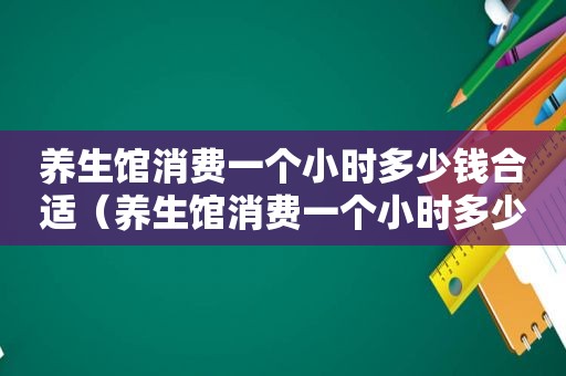 养生馆消费一个小时多少钱合适（养生馆消费一个小时多少钱）