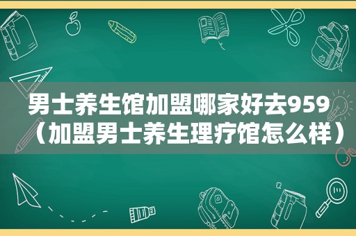 男士养生馆加盟哪家好去959（加盟男士养生理疗馆怎么样）