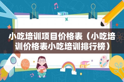 小吃培训项目价格表（小吃培训价格表小吃培训排行榜）