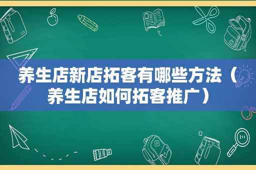 养生店新店拓客有哪些方法（养生店如何拓客推广）