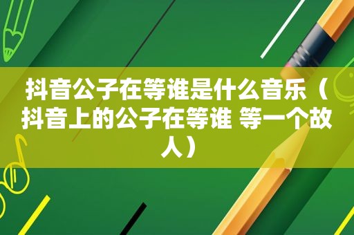 抖音公子在等谁是什么音乐（抖音上的公子在等谁 等一个故人）