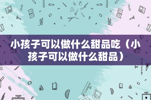 小孩子可以做什么甜品吃（小孩子可以做什么甜品）