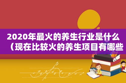 2020年最火的养生行业是什么（现在比较火的养生项目有哪些）