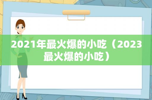 2021年最火爆的小吃（2023最火爆的小吃）