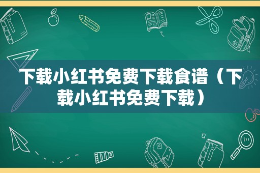 下载小红书免费下载食谱（下载小红书免费下载）