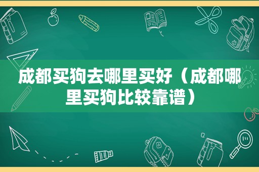 成都买狗去哪里买好（成都哪里买狗比较靠谱）