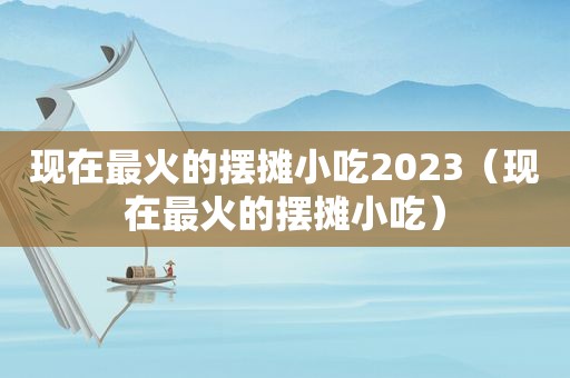 现在最火的摆摊小吃2023（现在最火的摆摊小吃）