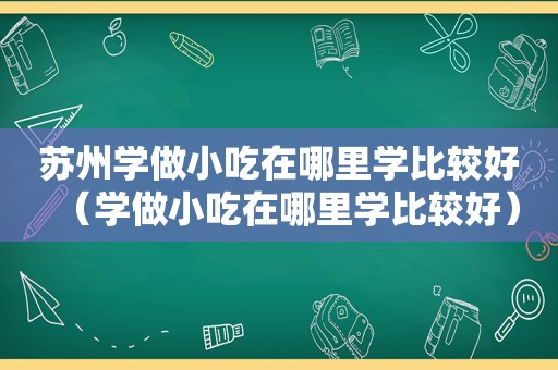 苏州学做小吃在哪里学比较好（学做小吃在哪里学比较好）