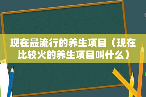 现在最流行的养生项目（现在比较火的养生项目叫什么）