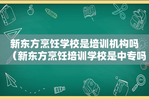 新东方烹饪学校是培训机构吗（新东方烹饪培训学校是中专吗）