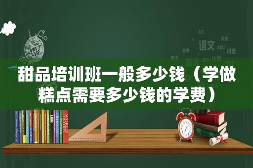 甜品培训班一般多少钱（学做糕点需要多少钱的学费）