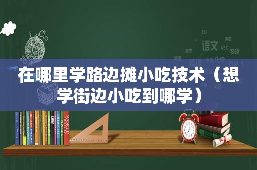 在哪里学路边摊小吃技术（想学街边小吃到哪学）