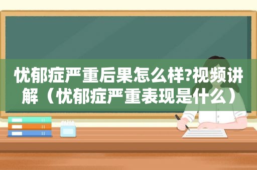 忧郁症严重后果怎么样?视频讲解（忧郁症严重表现是什么）