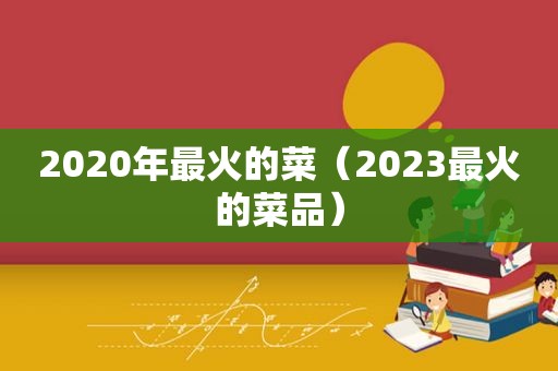 2020年最火的菜（2023最火的菜品）