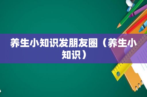 养生小知识发朋友圈（养生小知识）