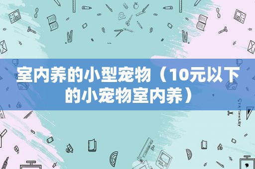 室内养的小型宠物（10元以下的小宠物室内养）