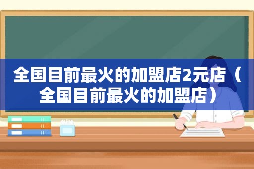 全国目前最火的加盟店2元店（全国目前最火的加盟店）