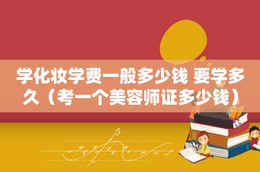 学化妆学费一般多少钱 要学多久（考一个美容师证多少钱）