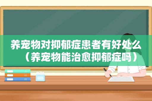 养宠物对抑郁症患者有好处么（养宠物能治愈抑郁症吗）