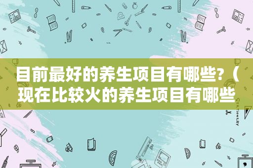 目前最好的养生项目有哪些?（现在比较火的养生项目有哪些）