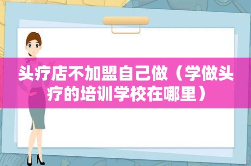 头疗店不加盟自己做（学做头疗的培训学校在哪里）