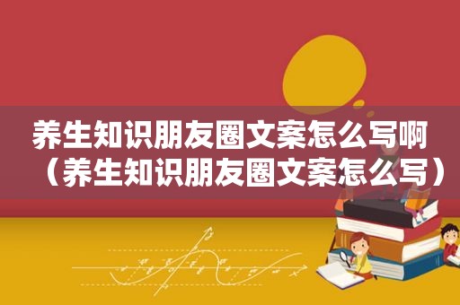 养生知识朋友圈文案怎么写啊（养生知识朋友圈文案怎么写）