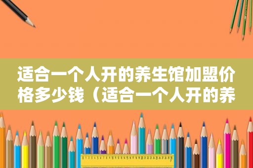 适合一个人开的养生馆加盟价格多少钱（适合一个人开的养生馆加盟价格）